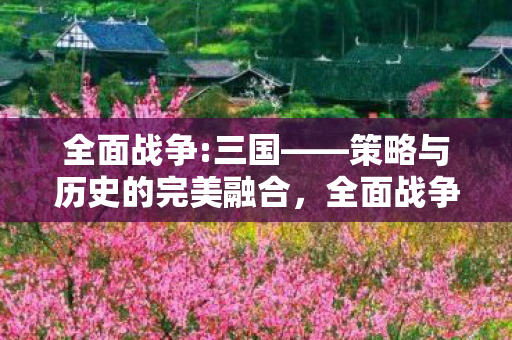 全面战争:三国——策略与历史的完美融合,全面战争:三国策略与历史的完美融合 全面战争:三国——策略与历史的完美融合,全面战争:三国策略与历史的完美融合