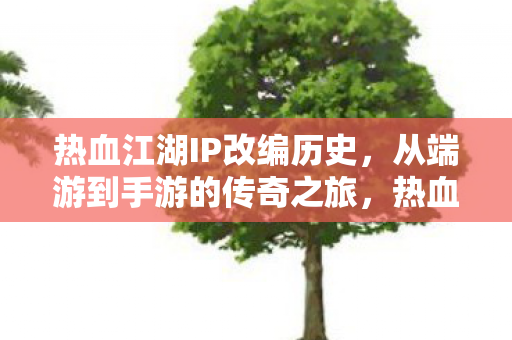 热血江湖IP改编历史，从端游到手游的传奇之旅，热血江湖，从端游到手游的传奇之旅