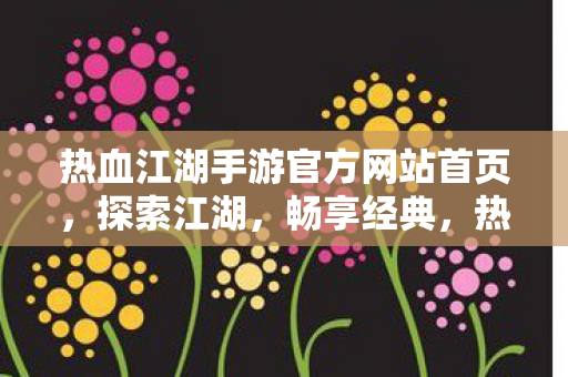 热血江湖手游官方网站首页，探索江湖，畅享经典，热血江湖手游官网，探索江湖，畅享经典