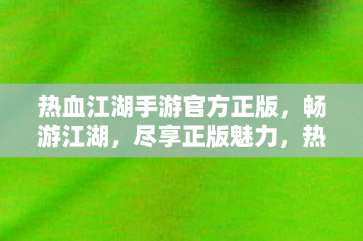 热血江湖手游官方正版，畅游江湖，尽享正版魅力，热血江湖手游官方正版，畅游江湖，尽享正版魅力