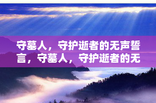 守墓人,守护逝者的无声誓言,守墓人,守护逝者的无声誓言 守墓人,守护逝者的无声誓言,守墓人,守护逝者的无声誓言