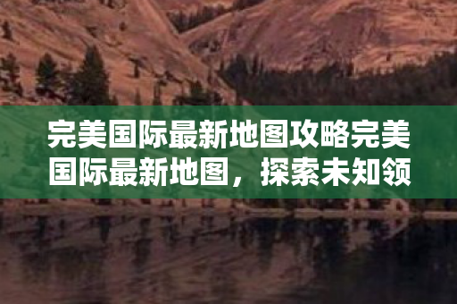 完美国际最新地图攻略完美国际最新地图图片