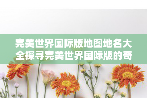 完美世界国际版地图地名大全探寻完美世界国际版的奇幻地图图片