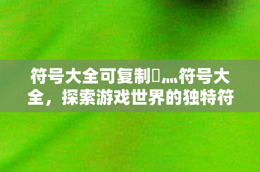 符号大全可复制乄灬符号大全,探索游戏世界的独特符号艺术,探索游戏世界的独特符号艺术,乄灬符号大全可复制 符号大全可复制乄灬符号大全,探索游戏世界的独特符号艺术,探索游戏世界的独特符号艺术,乄灬符号大全可复制