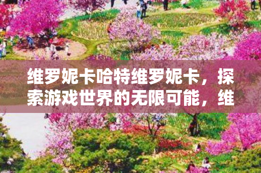 维罗妮卡哈特维罗妮卡,探索游戏世界的无限可能,维罗妮卡哈特,探索游戏世界的无限可能 维罗妮卡哈特维罗妮卡,探索游戏世界的无限可能,维罗妮卡哈特,探索游戏世界的无限可能
