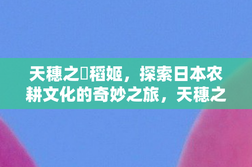 天穗之咲稻姬，探索日本农耕文化的奇妙之旅，天穗之咲稻姬，探索日本农耕文化的奇妙之旅