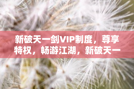 新破天一剑VIP制度,尊享特权,畅游江湖,新破天一剑VIP特权,畅游江湖,尊享特权体验 新破天一剑VIP制度,尊享特权,畅游江湖,新破天一剑VIP特权,畅游江湖,尊享特权体验