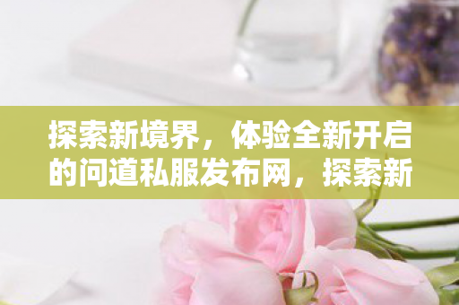 探索新境界，体验全新开启的问道私服发布网，探索新境界，问道私服发布网全新开启