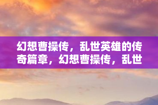 幻想曹操传,乱世英雄的传奇篇章,幻想曹操传,乱世英雄的传奇篇章 幻想曹操传,乱世英雄的传奇篇章,幻想曹操传,乱世英雄的传奇篇章