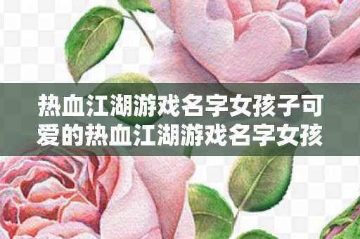 热血江湖游戏名字女孩子可爱的热血江湖游戏名字女孩子可爱图片