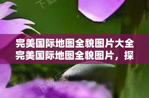 完美国际地图全貌图片大全完美国际地图全貌图片图片
