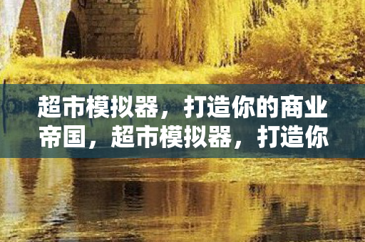 超市模拟器,打造你的商业帝国,超市模拟器,打造你的商业帝国之路 超市模拟器,打造你的商业帝国,超市模拟器,打造你的商业帝国之路