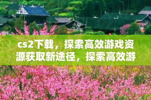 cs2下载,探索高效游戏资源获取新途径,探索高效游戏资源获取新途径,CS2下载 cs2下载,探索高效游戏资源获取新途径,探索高效游戏资源获取新途径,CS2下载