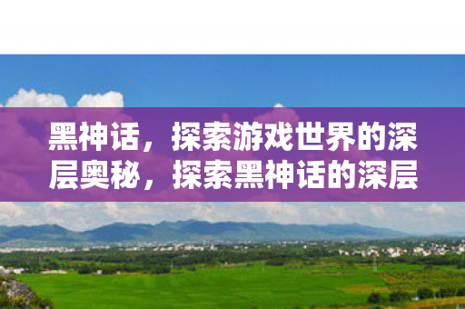 黑神话，探索游戏世界的深层奥秘，探索黑神话的深层奥秘，游戏世界的神秘之旅