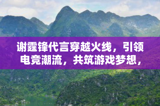 谢霆锋代言穿越火线,引领电竞潮流,共筑游戏梦想,谢霆锋携手穿越火线共筑电竞梦想 谢霆锋代言穿越火线,引领电竞潮流,共筑游戏梦想,谢霆锋携手穿越火线共筑电竞梦想