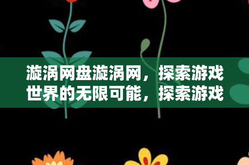 漩涡网盘漩涡网,探索游戏世界的无限可能,探索游戏世界的无限可能,漩涡网盘带你畅游虚拟世界 漩涡网盘漩涡网,探索游戏世界的无限可能,探索游戏世界的无限可能,漩涡网盘带你畅游虚拟世界