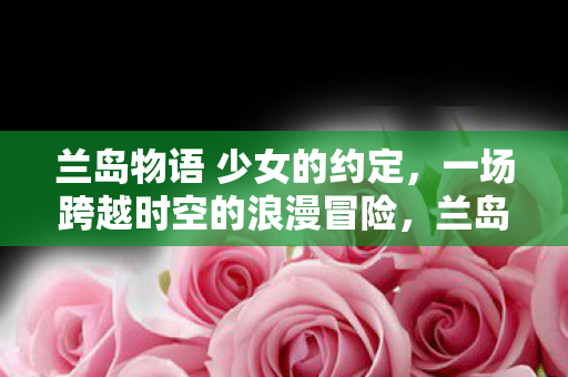 兰岛物语 少女的约定,一场跨越时空的浪漫冒险,兰岛物语,少女跨越时空的浪漫冒险 兰岛物语 少女的约定,一场跨越时空的浪漫冒险,兰岛物语,少女跨越时空的浪漫冒险