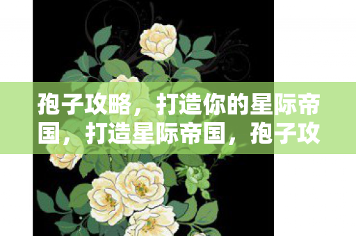 孢子攻略,打造你的星际帝国,打造星际帝国,孢子攻略 孢子攻略,打造你的星际帝国,打造星际帝国,孢子攻略