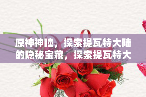 原神神瞳,探索提瓦特大陆的隐秘宝藏,探索提瓦特大陆的隐秘宝藏,原神神瞳全收集 原神神瞳,探索提瓦特大陆的隐秘宝藏,探索提瓦特大陆的隐秘宝藏,原神神瞳全收集