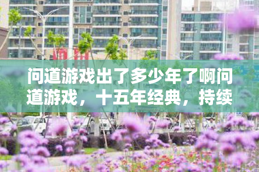 问道游戏出了多少年了啊问道游戏，十五年经典，持续创新，问道游戏十五年经典，持续创新