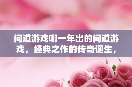 问道游戏哪一年出的问道游戏,经典之作的传奇诞生,问道游戏,经典之作的传奇诞生 问道游戏哪一年出的问道游戏,经典之作的传奇诞生,问道游戏,经典之作的传奇诞生