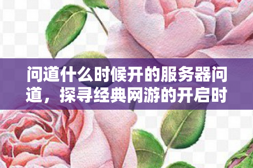 问道什么时候开的服务器问道，探寻经典网游的开启时刻，探寻经典网游问道的开启时刻