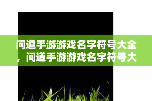 问道手游游戏名字符号大全,问道手游游戏名字符号大全 问道手游游戏名字符号大全,问道手游游戏名字符号大全