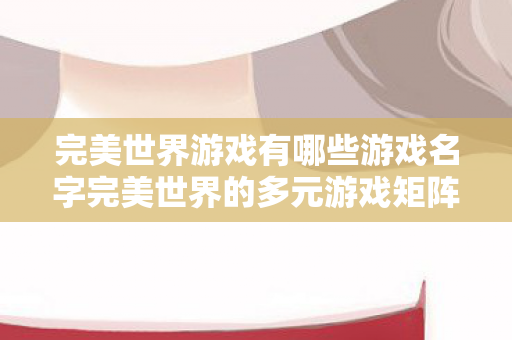 完美世界游戏有哪些游戏名字完美世界的多元游戏矩阵图片