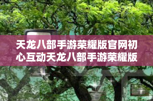 天龙八部手游荣耀版官网初心互动天龙八部手游荣耀版官网图片