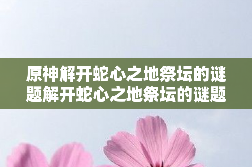 原神解开蛇心之地祭坛的谜题解开蛇心之地祭坛的谜题图片