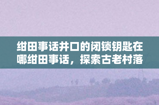 绀田事话井口的闭锁钥匙在哪绀田事话图片